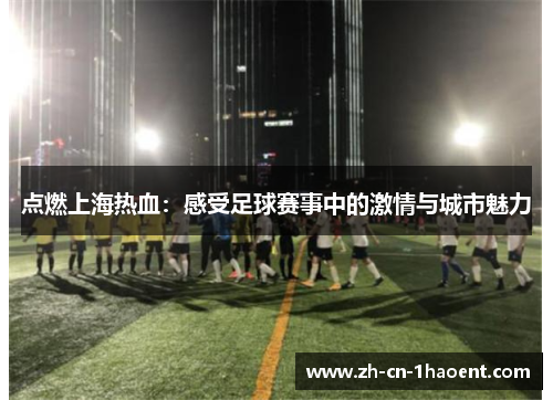 点燃上海热血:感受足球赛事中的激情与城市魅力 点燃上海热血:感受足球赛事中的激情与城市魅力