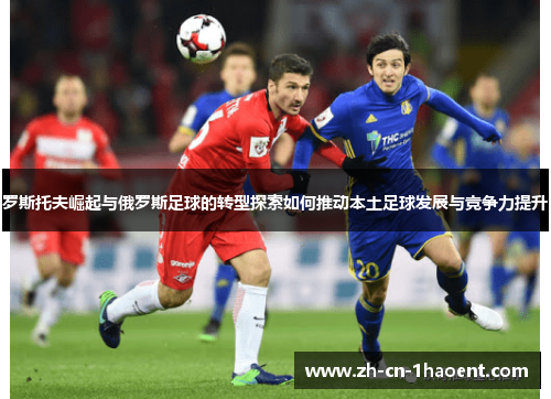 罗斯托夫崛起与俄罗斯足球的转型探索如何推动本土足球发展与竞争力提升 罗斯托夫崛起与俄罗斯足球的转型探索如何推动本土足球发展与竞争力提升