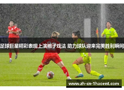 足球巨星精彩表现上演帽子戏法 助力球队迎来完美胜利瞬间