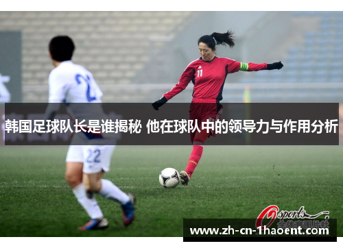 韩国足球队长是谁揭秘 他在球队中的领导力与作用分析 韩国足球队长是谁揭秘 他在球队中的领导力与作用分析