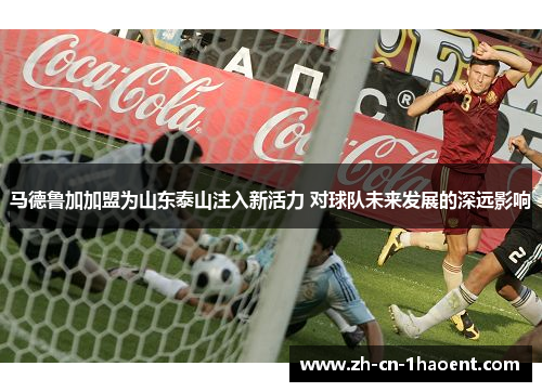 马德鲁加加盟为山东泰山注入新活力 对球队未来发展的深远影响 马德鲁加加盟为山东泰山注入新活力 对球队未来发展的深远影响